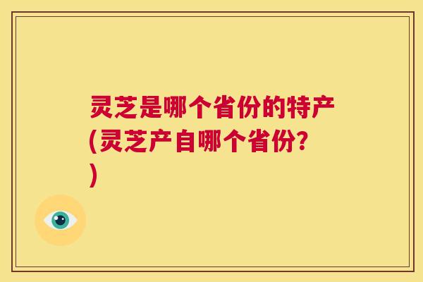 灵芝是哪个省份的特产(灵芝产自哪个省份？)