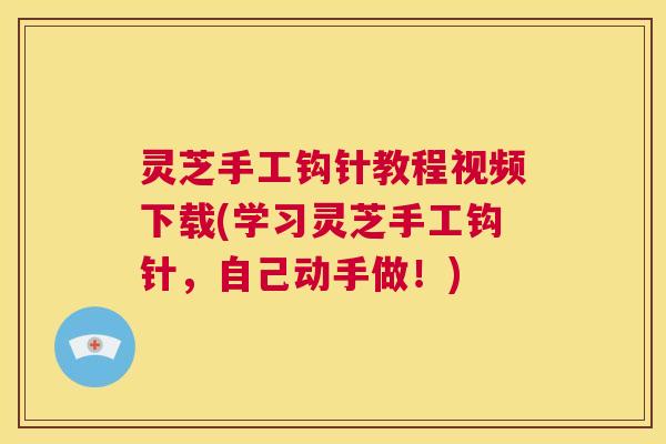 灵芝手工钩针教程视频下载(学习灵芝手工钩针，自己动手做！)
