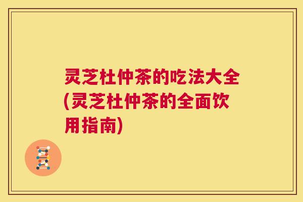 灵芝杜仲茶的吃法大全(灵芝杜仲茶的全面饮用指南)