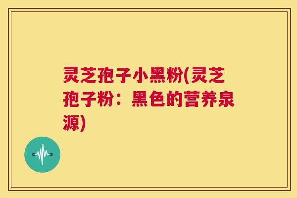 灵芝孢子小黑粉(灵芝孢子粉：黑色的营养泉源)