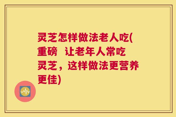 灵芝怎样做法老人吃(重磅  让老年人常吃灵芝，这样做法更营养更佳)