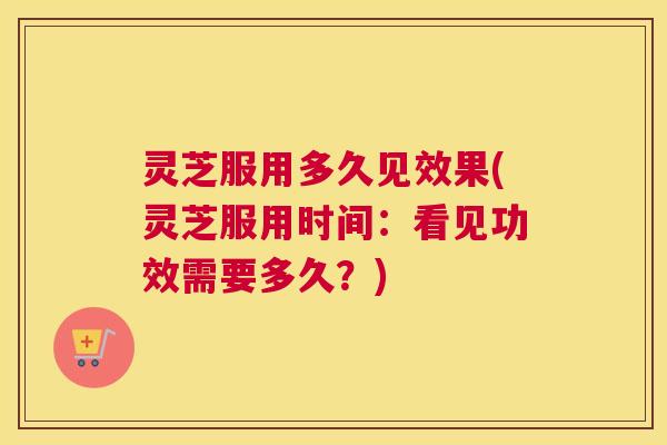 灵芝服用多久见效果(灵芝服用时间：看见功效需要多久？)