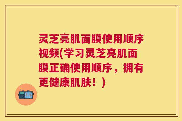 灵芝亮肌面膜使用顺序视频(学习灵芝亮肌面膜正确使用顺序，拥有更健康肌肤！)
