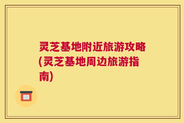 灵芝基地附近旅游攻略(灵芝基地周边旅游指南)