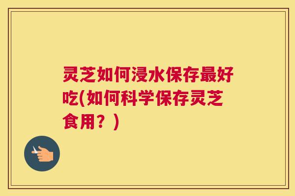 灵芝如何浸水保存最好吃(如何科学保存灵芝食用？)