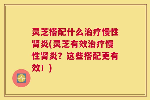灵芝搭配什么治疗慢性肾炎(灵芝有效治疗慢性肾炎？这些搭配更有效！)