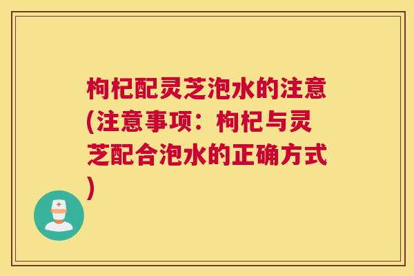 枸杞配灵芝泡水的注意(注意事项：枸杞与灵芝配合泡水的正确方式)