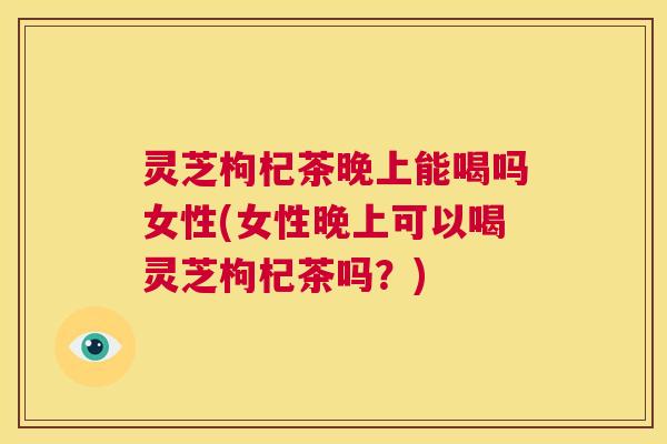 灵芝枸杞茶晚上能喝吗女性(女性晚上可以喝灵芝枸杞茶吗？)