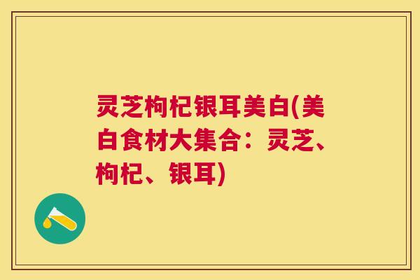 灵芝枸杞银耳美白(美白食材大集合：灵芝、枸杞、银耳)
