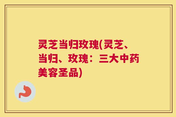 灵芝当归玫瑰(灵芝、当归、玫瑰：三大中药美容圣品)