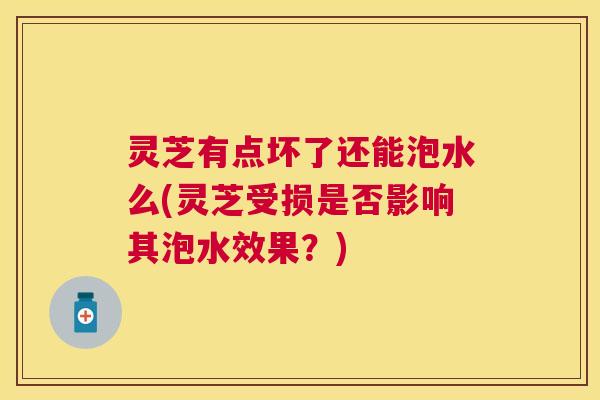灵芝有点坏了还能泡水么(灵芝受损是否影响其泡水效果？)