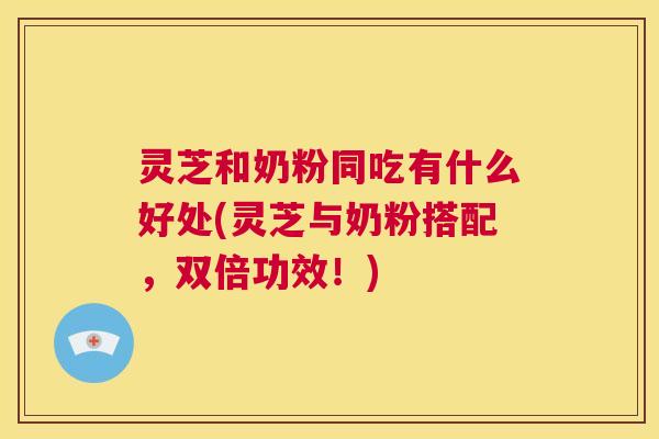 灵芝和奶粉同吃有什么好处(灵芝与奶粉搭配，双倍功效！)