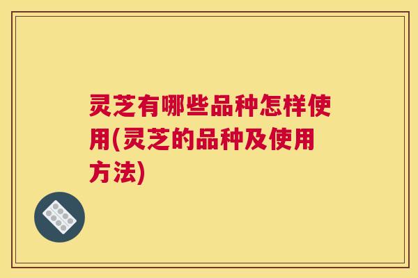 灵芝有哪些品种怎样使用(灵芝的品种及使用方法)