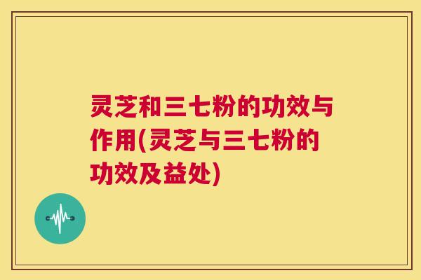 灵芝和三七粉的功效与作用(灵芝与三七粉的功效及益处)