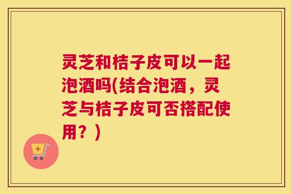 灵芝和桔子皮可以一起泡酒吗(结合泡酒，灵芝与桔子皮可否搭配使用？)