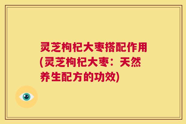 灵芝枸杞大枣搭配作用(灵芝枸杞大枣：天然养生配方的功效)