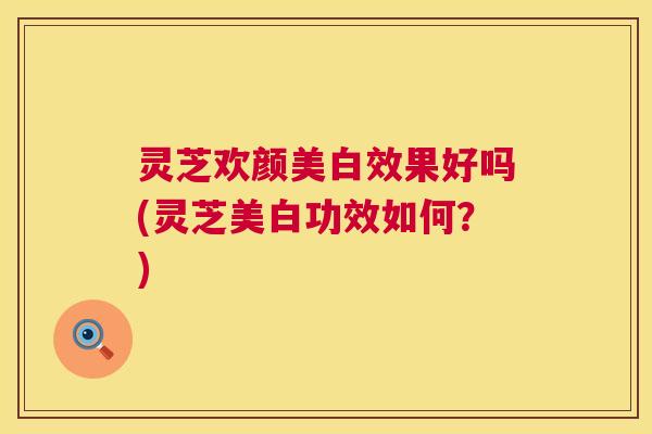 灵芝欢颜美白效果好吗(灵芝美白功效如何？)