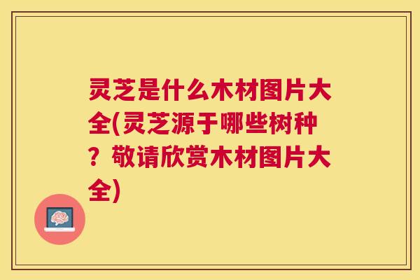 灵芝是什么木材图片大全(灵芝源于哪些树种？敬请欣赏木材图片大全)
