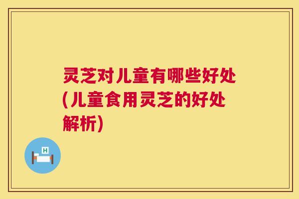 灵芝对儿童有哪些好处(儿童食用灵芝的好处解析)