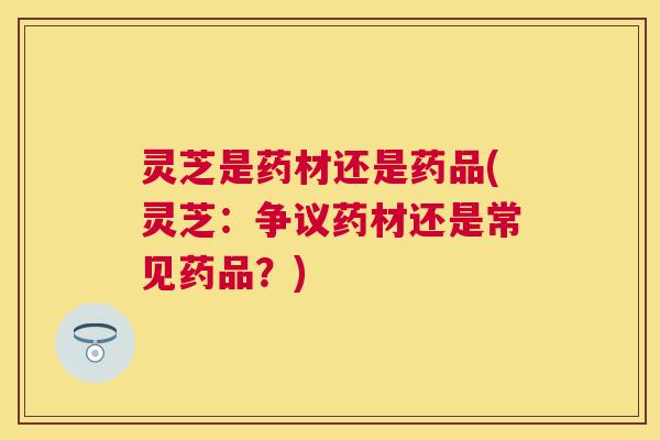 灵芝是药材还是药品(灵芝：争议药材还是常见药品？)
