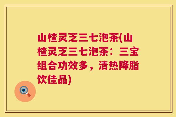 山楂灵芝三七泡茶(山楂灵芝三七泡茶：三宝组合功效多，清热降脂饮佳品)