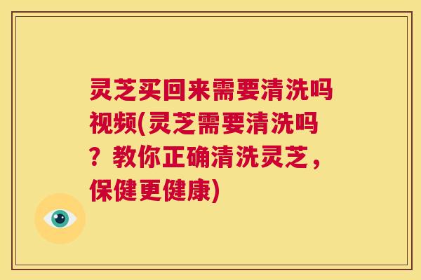 灵芝买回来需要清洗吗视频(灵芝需要清洗吗？教你正确清洗灵芝，保健更健康)
