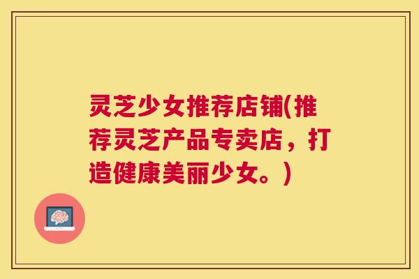 灵芝少女推荐店铺(推荐灵芝产品专卖店，打造健康美丽少女。)
