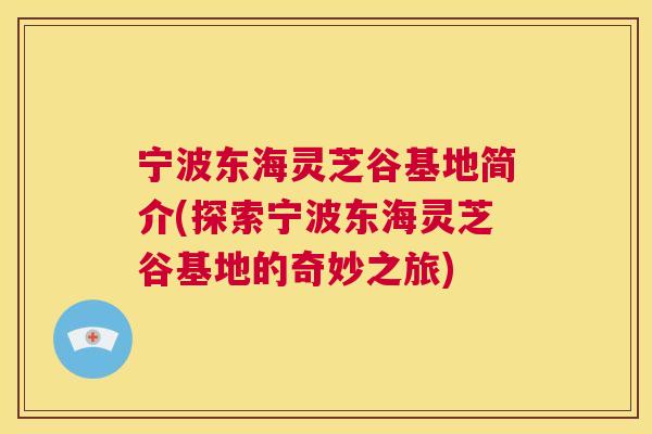 宁波东海灵芝谷基地简介(探索宁波东海灵芝谷基地的奇妙之旅)