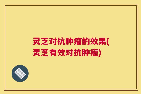 灵芝对抗肿瘤的效果(灵芝有效对抗肿瘤)