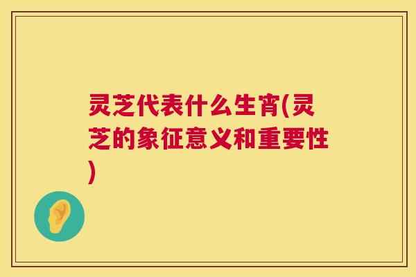灵芝代表什么生宵(灵芝的象征意义和重要性)