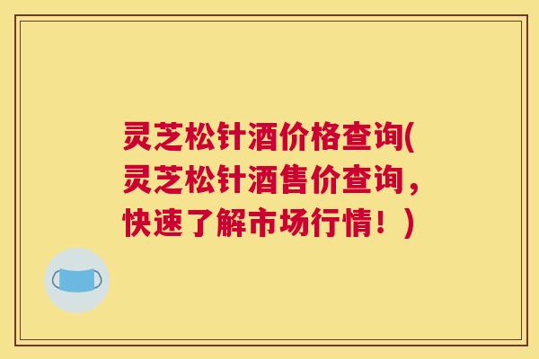 灵芝松针酒价格查询(灵芝松针酒售价查询，快速了解市场行情！)