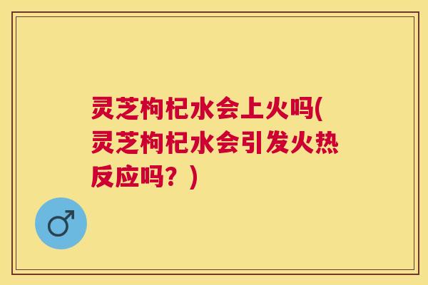 灵芝枸杞水会上火吗(灵芝枸杞水会引发火热反应吗？)