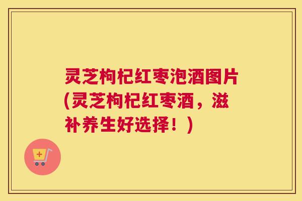 灵芝枸杞红枣泡酒图片(灵芝枸杞红枣酒，滋补养生好选择！)