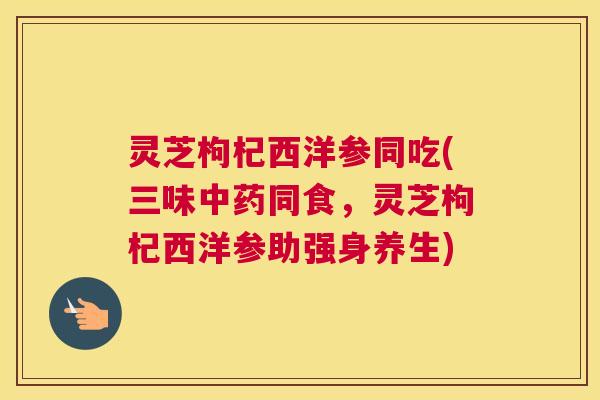 灵芝枸杞西洋参同吃(三味中药同食，灵芝枸杞西洋参助强身养生)