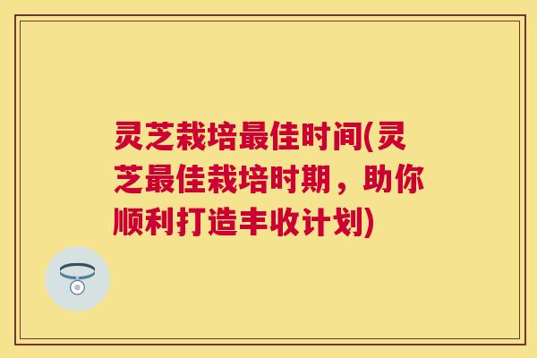 灵芝栽培最佳时间(灵芝最佳栽培时期，助你顺利打造丰收计划)