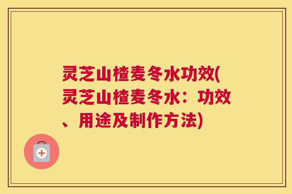 灵芝山楂麦冬水功效(灵芝山楂麦冬水：功效、用途及制作方法)