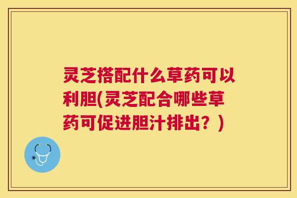灵芝搭配什么草药可以利胆(灵芝配合哪些草药可促进胆汁排出？)