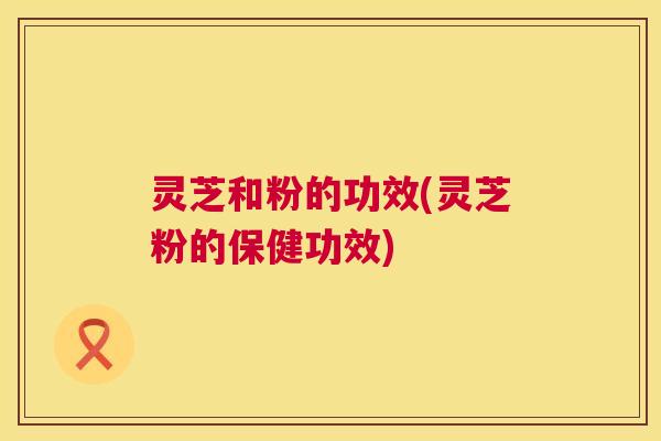 灵芝和粉的功效(灵芝粉的保健功效)