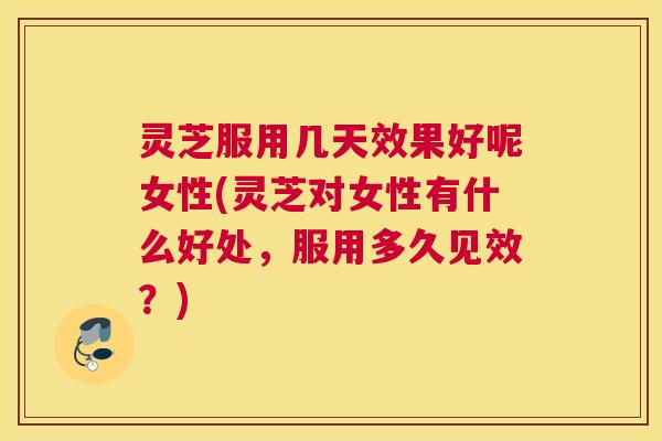 灵芝服用几天效果好呢女性(灵芝对女性有什么好处，服用多久见效？)