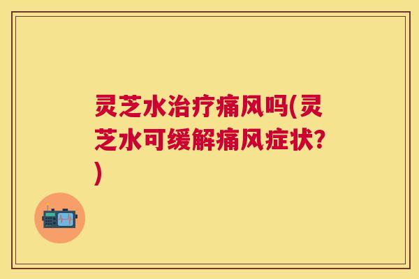 灵芝水治疗痛风吗(灵芝水可缓解痛风症状？)