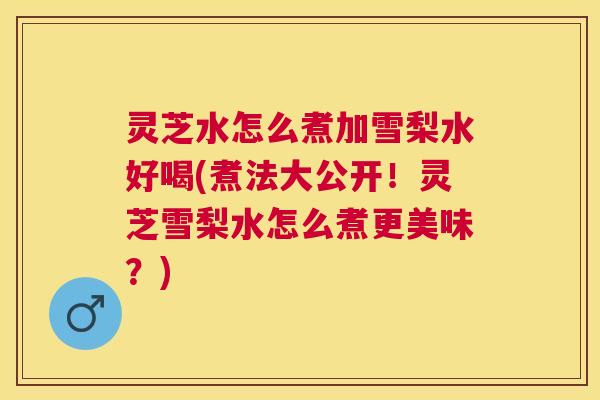 灵芝水怎么煮加雪梨水好喝(煮法大公开！灵芝雪梨水怎么煮更美味？)