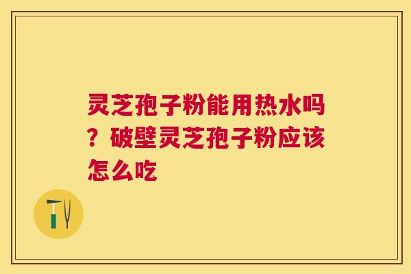 灵芝孢子粉能用热水吗？破壁灵芝孢子粉应该怎么吃