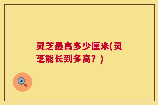 灵芝最高多少厘米(灵芝能长到多高？)