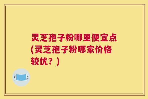 灵芝孢子粉哪里便宜点(灵芝孢子粉哪家价格较优？)