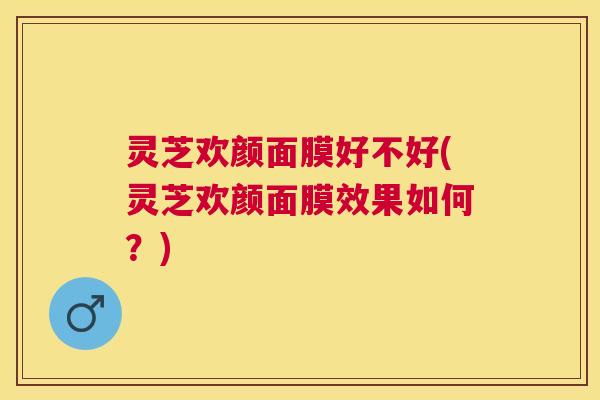 灵芝欢颜面膜好不好(灵芝欢颜面膜效果如何？)