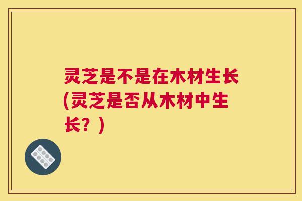 灵芝是不是在木材生长(灵芝是否从木材中生长？)