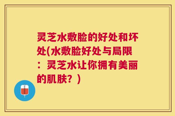 灵芝水敷脸的好处和坏处(水敷脸好处与局限：灵芝水让你拥有美丽的肌肤？)