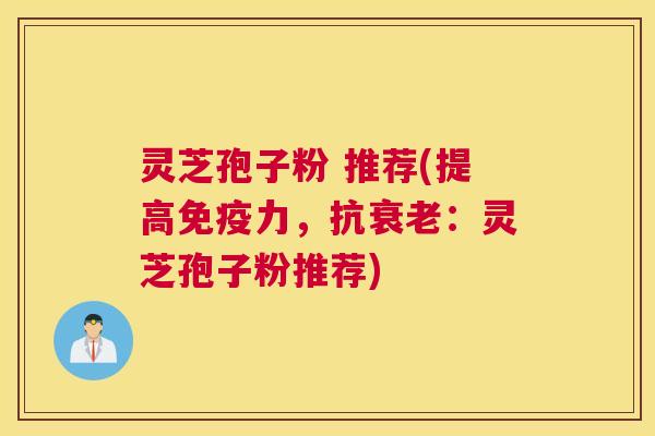 灵芝孢子粉 推荐(提高免疫力，抗衰老：灵芝孢子粉推荐)