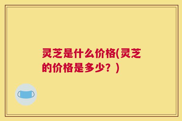 灵芝是什么价格(灵芝的价格是多少？)