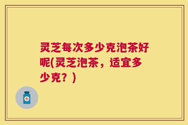 灵芝每次多少克泡茶好呢(灵芝泡茶，适宜多少克？)